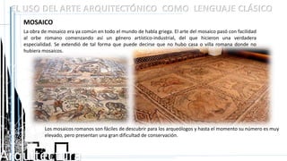 Arquitectura
EL USO DEL ARTE ARQUITECTÓNICO COMO LENGUAJE CLÁSICO
MOSAICO
La obra de mosaico era ya común en todo el mundo de habla griega. El arte del mosaico pasó con facilidad
al orbe romano comenzando así un género artístico-industrial, del que hicieron una verdadera
especialidad. Se extendió de tal forma que puede decirse que no hubo casa o villa romana donde no
hubiera mosaicos.
Los mosaicos romanos son fáciles de descubrir para los arqueólogos y hasta el momento su número es muy
elevado, pero presentan una gran dificultad de conservación.
 