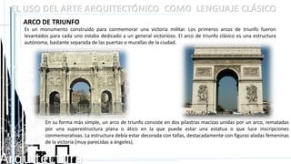 Arquitectura
EL USO DEL ARTE ARQUITECTÓNICO COMO LENGUAJE CLÁSICO
ARCO DE TRIUNFO
Es un monumento construido para conmemorar una victoria militar. Los primeros arcos de triunfo fueron
levantados para cada uno estaba dedicado a un general victorioso. El arco de triunfo clásico es una estructura
autónoma, bastante separada de las puertas o murallas de la ciudad.
En su forma más simple, un arco de triunfo consiste en dos pilastras macizas unidas por un arco, rematadas
por una superestructura plana o ático en la que puede estar una estatua o que luce inscripciones
conmemorativas. La estructura debía estar decorada con tallas, destacadamente con figuras aladas femeninas
de la victoria (muy parecidas a ángeles).
 