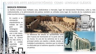 Arquitectura
EL USO DEL ARTE ARQUITECTÓNICO COMO LENGUAJE CLÁSICO
BASILICA ROMANA
La basílica romana tuvo múltiples usos, dedicándose a mercado, lugar de transacciones financieras, culto o, más
ordinariamente, a la administración de justicia; también se utilizaba como lugar de reunión de los ciudadanos para
tratar asuntos comunes.
En cuanto a su
concepción
arquitectónica, se
trataba de una
gran sala
rectangular
compuesta por
una o más naves,
en este segundo
caso, la central
era más ancha y
alta y estaba
soportada por
columnas.
La diferencia de alturas se aprovechaba para
abrir huecos de iluminación en la parte alta de
los muros. En uno de los extremos de la nave
principal existía una exedra o ábside, donde se
instalaba la presidencia, mientras que la entrada
se efectuaba por el extremo opuesto a través de
un pórtico.
 