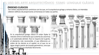 Arquitectura
EL USO DEL ARTE ARQUITECTÓNICO COMO LENGUAJE CLÁSICO
ÓRDENES CLÁSICOS
Son estilos arquitectónicos canónicos con los que, en la arquitectura griega y romana clásica, se intentaba
obtener edificios de proporciones armoniosas en todas sus partes.
En la arquitectura griega clásica el orden fijaba la
relación entre el elemento que sustenta (la columna)
y el sustentado (dintel). Para la mayoría de la gente,
el elemento más reconocible, el que diferencia un
orden de los demás es el capitel, en el que no se
sigue ningún patrón de trazado geométrico, sino que
su composición era diseñada libremente.
 