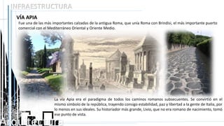 Arquitectura
INFRAESTRUCTURA
VÍA APIA
Fue una de las más importantes calzadas de la antigua Roma, que unía Roma con Brindisi, el más importante puerto
comercial con el Mediterráneo Oriental y Oriente Medio.
La vía Apia era el paradigma de todos los caminos romanos subsecuentes. Se convirtió en el
mismo símbolo de la república, trayendo consigo estabilidad, paz y libertad a la gente de Italia, por
lo menos en sus ideales. Su historiador más grande, Livio, que no era romano de nacimiento, tomó
ese punto de vista.
 