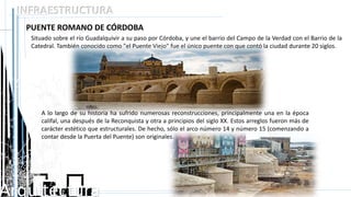 Arquitectura
INFRAESTRUCTURA
PUENTE ROMANO DE CÓRDOBA
Situado sobre el río Guadalquivir a su paso por Córdoba, y une el barrio del Campo de la Verdad con el Barrio de la
Catedral. También conocido como "el Puente Viejo" fue el único puente con que contó la ciudad durante 20 siglos.
A lo largo de su historia ha sufrido numerosas reconstrucciones, principalmente una en la época
califal, una después de la Reconquista y otra a principios del siglo XX. Estos arreglos fueron más de
carácter estético que estructurales. De hecho, sólo el arco número 14 y número 15 (comenzando a
contar desde la Puerta del Puente) son originales.
 
