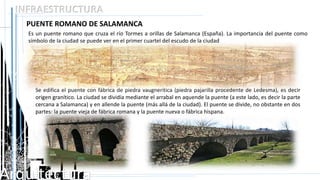 Arquitectura
INFRAESTRUCTURA
PUENTE ROMANO DE SALAMANCA
Es un puente romano que cruza el río Tormes a orillas de Salamanca (España). La importancia del puente como
símbolo de la ciudad se puede ver en el primer cuartel del escudo de la ciudad
Se edifica el puente con fábrica de piedra vaugnerítica (piedra pajarilla procedente de Ledesma), es decir
origen granítico. La ciudad se dividía mediante el arrabal en aquende la puente (a este lado, es decir la parte
cercana a Salamanca) y en allende la puente (más allá de la ciudad). El puente se divide, no obstante en dos
partes: la puente vieja de fábrica romana y la puente nueva o fábrica hispana.
 