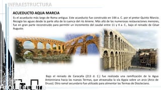 Arquitectura
INFRAESTRUCTURA
ACUEDUCTO AQUA MARCIA
Es el acueducto más largo de Roma antigua. Este acueducto fue construido en 144 a. C. por el pretor Quinto Marcio.
Recogía las aguas desde la parte alta de la cuenca del río Aniene. Más allá de las numerosas restauraciones menores,
fue en gran parte reconstruido para permitir un incremento del caudal entre 11 y 4 a. C., bajo el reinado de César
Augusto.
Bajo el reinado de Caracalla (213 d. C.) fue realizada una ramificación de la Agua
Antoniniana hacia las nuevas Termas, que atravesaba la vía Appia sobre un arco (Arco de
Druso). Otro ramal secundario fue utilizado para alimentar las Termas de Diocleciano.
 