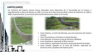 Arquitectura
INFRAESTRUCTURA
LIMITES (LIMES)
Las Fronteras del Imperio romano fueron declaradas como Patrimonio de la Humanidad por la Unesco, y
específicamente el Muro de Adriano en 1987 y el Limes de la Alta Germania-Retia y Muro de Antonino1 en 2005 y
2008, respectivamente. Es uno de los sitios transfronterizos que existen en el mundo.
• Limes Alutanus, al norte del Danubio, que eran provincias del Imperio
romano.
• Limes Transalutanus, la frontera en el bajo Danubio.
• Limes Moesiae, la frontera al este de Rumanía y Moldavia.
• Limes Tripolitanus, separando el África romana
• Limes Arabicus, separando el territorio romano del desierto de Arabia.
• Limes oriental, apoyado en el curso del Éufrates, separando las
provincias Siria y Capadocia del Imperio parto
 
