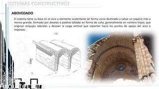 Arquitectura
SISTEMAS CONSTRUCTIVOS
ABOVEDADO
El sistema tiene su base en el arco o elemento sustentante de forma curva destinado a salvar un espacio más o
menos grande, formado por dovelas o piedras talladas en forma de cuña, generalmente en número impar, que
originan empujes laterales y desvían la carga vertical que soportan hacia los puntos de apoyo del arco o
impostas.
 