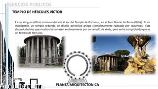 Arquitectura
ESPACIOS PUBLICOS
TEMPLO DE HÉRCULES VÍCTOR
Es un antiguo edificio romano ubicado al sur del Templo de Portunus, en el Foro Boario de Roma (Italia). Es un
monóptero, un templo redondo de diseño peristílico griego (completamente rodeado por columnas). Esta
disposición hizo que muchos lo tomasen erróneamente por un templo de Vesta, pero se ha comprobado que es
un templo de Hércules.
PLANTA ARQUITECTONICA
 