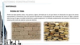Arquitectura
SISTEMAS CONSTRUCTIVOS
MATERIALES
Piedra de toba (piedra caliza, muy porosa y ligera, formada por la cal que llevan en disolución las aguas de ciertos
manantiales) y travertinos (una roca porosa formada por la precipitación del carbonato de calcio en algas y plantas
obre las que el agua circulaba lentamente y podía evaporarse. Es utilizado ampliamente como piedra ornamental en
construcción tanto de exterior como de interior).
 