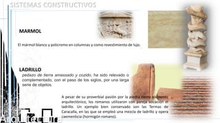 Arquitectura
SISTEMAS CONSTRUCTIVOS
MARMOL
El mármol blanco y policromo en columnas y como revestimiento de lujo.
LADRILLO
A pesar de su proverbial pasión por la piedra como elemento
arquitectónico, los romanos utilizaron con pareja vocación el
ladrillo. Un ejemplo bien conservado son las Termas de
Caracalla, en las que se empleó una mezcla de ladrillo y opera
caementicia (hormigón romano).
pedazo de tierra amassado y cozido, ha sido relevado o
complementado, con el paso de los siglos, por una larga
serie de objetos.
 