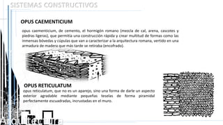 Arquitectura
SISTEMAS CONSTRUCTIVOS
OPUS RETICULATUM
opus caementicium, de cemento, el hormigón romano (mezcla de cal, arena, cascotes y
piedras ligeras), que permitía una construcción rápida y crear multitud de formas como las
inmensas bóvedas y cúpulas que van a caracterizar a la arquitectura romana, vertido en una
armadura de madera que más tarde se retiraba (encofrado).
opus reticulatum, que no es un aparejo, sino una forma de darle un aspecto
exterior agradable mediante pequeñas teselas de forma piramidal
perfectamente escuadradas, incrustadas en el muro.
OPUS CAEMENTICIUM
 