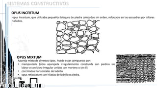 Arquitectura
SISTEMAS CONSTRUCTIVOS
OPUS INCERTUM
Aparejo mixto de diversos tipos. Puede estar compuesto por:
• mampostería (obra aparejada irregularmente construida con piedras sin
labrar o con labra irregular unidos con mortero o sin él)
• con hiladas horizontales de ladrillo
• opus reticulatum con hiladas de ladrillo o piedra.
opus incertum, que utilizaba pequeños bloques de piedra colocados sin orden, reforzado en las escuadras por sillares
tallados.
OPUS MIXTUM
 