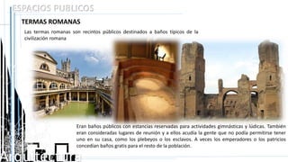 Arquitectura
ESPACIOS PUBLICOS
TERMAS ROMANAS
Las termas romanas son recintos públicos destinados a baños típicos de la
civilización romana
Eran baños públicos con estancias reservadas para actividades gimnásticas y lúdicas. También
eran consideradas lugares de reunión y a ellos acudía la gente que no podía permitirse tener
uno en su casa, como los plebeyos o los esclavos. A veces los emperadores o los patricios
concedían baños gratis para el resto de la población.
 
