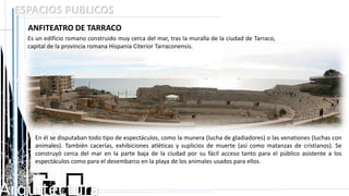 Arquitectura
ESPACIOS PUBLICOS
ANFITEATRO DE TARRACO
Es un edificio romano construido muy cerca del mar, tras la muralla de la ciudad de Tarraco,
capital de la provincia romana Hispania Citerior Tarraconensis.
En él se disputaban todo tipo de espectáculos, como la munera (lucha de gladiadores) o las venationes (luchas con
animales). También cacerías, exhibiciones atléticas y suplicios de muerte (así como matanzas de cristianos). Se
construyó cerca del mar en la parte baja de la ciudad por su fácil acceso tanto para el público asistente a los
espectáculos como para el desembarco en la playa de los animales usados para ellos.
 