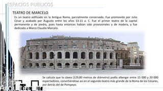 Arquitectura
ESPACIOS PUBLICOS
TEATRO DE MARCELO
Es un teatro edificado en la Antigua Roma, parcialmente conservado. Fue promovido por Julio
César y acabado por Augusto entre los años 13-11 a. C. Fue el primer teatro de la capital
permanente y de piedra, pues hasta entonces habían sido provisionales y de madera, y fue
dedicado a Marco Claudio Marcelo.
Se calcula que la cávea (129,80 metros de diámetro) podía albergar entre 15 000 y 20 000
espectadores, convirtiéndose así en el segundo teatro más grande de la Roma de los Césares,
por detrás del de Pompeyo.
 