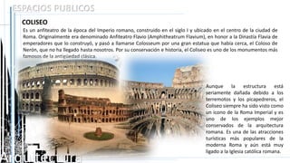 Arquitectura
ESPACIOS PUBLICOS
COLISEO
Es un anfiteatro de la época del Imperio romano, construido en el siglo I y ubicado en el centro de la ciudad de
Roma. Originalmente era denominado Anfiteatro Flavio (Amphitheatrum Flavium), en honor a la Dinastía Flavia de
emperadores que lo construyó, y pasó a llamarse Colosseum por una gran estatua que había cerca, el Coloso de
Nerón, que no ha llegado hasta nosotros. Por su conservación e historia, el Coliseo es uno de los monumentos más
famosos de la antigüedad clásica.
Aunque la estructura está
seriamente dañada debido a los
terremotos y los picapedreros, el
Coliseo siempre ha sido visto como
un icono de la Roma Imperial y es
uno de los ejemplos mejor
conservados de la arquitectura
romana. Es una de las atracciones
turísticas más populares de la
moderna Roma y aún está muy
ligado a la Iglesia católica romana.
 