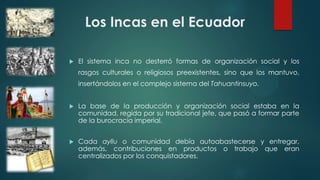 Los Incas en el Ecuador
 El sistema inca no desterró formas de organización social y los
rasgos culturales o religiosos preexistentes, sino que los mantuvo,
insertándolos en el complejo sistema del Tahuantinsuyo.
 La base de la producción y organización social estaba en la
comunidad, regida por su tradicional jefe, que pasó a formar parte
de la burocracia imperial.
 Cada ayllu o comunidad debía autoabastecerse y entregar,
además, contribuciones en productos o trabajo que eran
centralizados por los conquistadores.
 