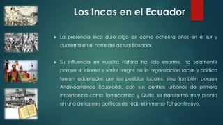 Los Incas en el Ecuador
 La presencia inca duró algo así como ochenta años en el sur y
cuarenta en el norte del actual Ecuador.
 Su influencia en nuestra historia ha sido enorme, no solamente
porque el idioma y varios rasgos de la organización social y política
fueron adoptados por los pueblos locales, sino también porque
Andinoamérica Ecuatorial, con sus centros urbanos de primera
importancia como Tomebamba y Quito, se transformó muy pronto
en uno de los ejes políticos de todo el inmenso Tahuantinsuyo.
 