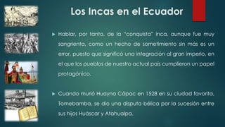 Los Incas en el Ecuador
 Hablar, por tanto, de la “conquista” inca, aunque fue muy
sangrienta, como un hecho de sometimiento sin más es un
error, puesto que significó una integración al gran imperio, en
el que los pueblos de nuestro actual país cumplieron un papel
protagónico.
 Cuando murió Huayna Cápac en 1528 en su ciudad favorita,
Tomebamba, se dio una disputa bélica por la sucesión entre
sus hijos Huáscar y Atahualpa.
 