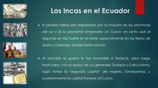 Los Incas en el Ecuador
 El primero había sido respaldado por la mayoría de las provincias
del sur y se lo proclamó emperador en Cuzco; en tanto que el
segundo se hizo fuerte en el norte, especialmente en las tierras de
Quito y Caranqui, donde había nacido.
 Al principio la guerra le fue favorable a Huáscar, pero luego
Atahualpa, con el apoyo de sus generales Quizquiz y Calicuchima,
logró tomar la “segunda capital” del imperio, Tomebamba, y
posteriormente la capital imperial, el Cuzco.
 