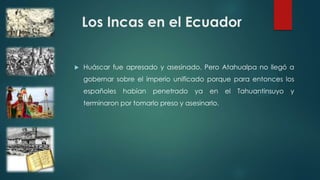 Los Incas en el Ecuador
 Huáscar fue apresado y asesinado. Pero Atahualpa no llegó a
gobernar sobre el imperio unificado porque para entonces los
españoles habían penetrado ya en el Tahuantinsuyo y
terminaron por tomarlo preso y asesinarlo.
 