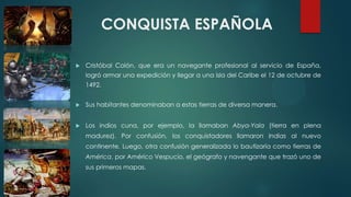 CONQUISTA ESPAÑOLA
 Cristóbal Colón, que era un navegante profesional al servicio de España,
logró armar una expedición y llegar a una isla del Caribe el 12 de octubre de
1492.
 Sus habitantes denominaban a estas tierras de diversa manera.
 Los indios cuna, por ejemplo, la llamaban Abya-Yala (tierra en plena
madurez). Por confusión, los conquistadores llamaron Indias al nuevo
continente. Luego, otra confusión generalizada lo bautizaría como tierras de
América, por Américo Vespucio, el geógrafo y navengante que trazó uno de
sus primeros mapas.
 