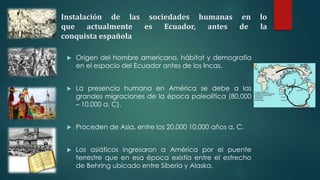 Instalación de las sociedades humanas en lo
que actualmente es Ecuador, antes de la
conquista española
 Origen del hombre americano, hábitat y demografía
en el espacio del Ecuador antes de los Incas.
 La presencia humana en América se debe a las
grandes migraciones de la época paleolítica (80,000
– 10,000 a. C).
 Proceden de Asia, entre los 20,000 10,000 años a. C.
 Los asiáticos ingresaron a América por el puente
terrestre que en esa época existía entre el estrecho
de Behring ubicado entre Siberia y Alaska.
 