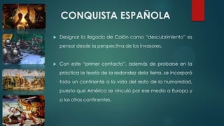 CONQUISTA ESPAÑOLA
 Designar la llegada de Colón como “descubrimiento” es
pensar desde la perspectiva de los invasores.
 Con este “primer contacto”, además de probarse en la
práctica la teoría de la redondez dela tierra, se incorporó
todo un continente a la vida del resto de la humanidad,
puesto que América se vinculó por ese medio a Europa y
a los otros continentes.
 