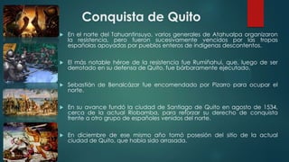 Conquista de Quito
 En el norte del Tahuantinsuyo, varios generales de Atahualpa organizaron
la resistencia, pero fueron sucesivamente vencidos por las tropas
españolas apoyadas por pueblos enteros de indígenas descontentos.
 El más notable héroe de la resistencia fue Rumiñahui, que, luego de ser
derrotado en su defensa de Quito, fue bárbaramente ejecutado.
 Sebastián de Benalcázar fue encomendado por Pizarro para ocupar el
norte.
 En su avance fundó la ciudad de Santiago de Quito en agosto de 1534,
cerca de la actual Riobamba, para reforzar su derecho de conquista
frente a otro grupo de españoles venidos del norte.
 En diciembre de ese mismo año tomó posesión del sitio de la actual
ciudad de Quito, que había sido arrasada.
 