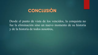 Desde el punto de vista de los vencidos, la conquista no
fue la eliminación sino un nuevo momento de su historia
y de la historia de todos nosotros,
 