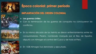  Las guerras civiles
 Con la terminación de las guerras de conquista no concluyeron los
conflictos.
 En la misma década de los treinta se dieron enfrentamientos entre los
conquistadores. Pizarro, nombrado marqués por el Rey de España,
disputó con Almagro el control del Cuzco y de todo el Perú.
 En 1538 Almagro fue derrotado y ejecutado.
 
