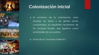 Colonización inicial
 Al comienzo de la colonización, para
manejar las tierras y las gentes recién
conquistadas, los españoles necesitaron de
los caciques locales, que siguieron como
autoridades de sus pueblos.
 Así se dio el “mandato indirecto”.
 