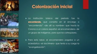  La institución básica del período fue la
que consistía en el encargo o
“encomienda” –de allí su nombre– que hacía la
Corona a un colono español –el encomendero– de
un grupo de indígenas, para que los catequizara.
 Para esta labor, el encomendero pagaba a un
eclesiástico –el doctrinero– que tenía a su cargo la
“evangelización”.
 