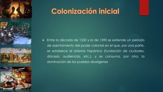  Entre la década de 1530 y la de 1590 se extiende un período
de asentamiento del poder colonial en el que, por una parte,
se establece el sistema hispánico (fundación de ciudades,
diócesis, audiencias, etc.), y se consuma, por otra, la
dominación de los pueblos aborígenes
 
