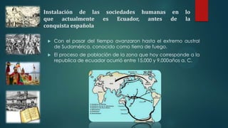 Instalación de las sociedades humanas en lo
que actualmente es Ecuador, antes de la
conquista española
 Con el pasar del tiempo avanzaron hasta el extremo austral
de Sudamérica, conocido como tierra de fuego.
 El proceso de población de la zona que hoy corresponde a la
republica de ecuador ocurrió entre 15,000 y 9,000años a. C.
 