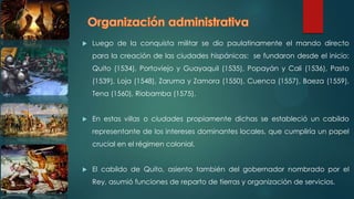  Luego de la conquista militar se dio paulatinamente el mando directo
para la creación de las ciudades hispánicas: se fundaron desde el inicio:
Quito (1534), Portoviejo y Guayaquil (1535), Popayán y Cali (1536), Pasto
(1539), Loja (1548), Zaruma y Zamora (1550), Cuenca (1557), Baeza (1559),
Tena (1560), Riobamba (1575).
 En estas villas o ciudades propiamente dichas se estableció un cabildo
representante de los intereses dominantes locales, que cumpliría un papel
crucial en el régimen colonial.
 El cabildo de Quito, asiento también del gobernador nombrado por el
Rey, asumió funciones de reparto de tierras y organización de servicios.
 