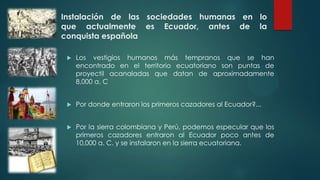 Instalación de las sociedades humanas en lo
que actualmente es Ecuador, antes de la
conquista española
 Los vestigios humanos más tempranos que se han
encontrado en el territorio ecuatoriano son puntas de
proyectil acanaladas que datan de aproximadamente
8,000 a. C
 Por donde entraron los primeros cazadores al Ecuador?...
 Por la sierra colombiana y Perú, podemos especular que los
primeros cazadores entraron al Ecuador poco antes de
10,000 a. C. y se instalaron en la sierra ecuatoriana.
 