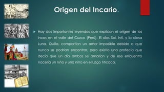 Origen del Incario.
 Hay dos importantes leyendas que explican el origen de los
incas en el valle del Cuzco (Perú). El dios Sol, Inti, y la diosa
Luna, Quilla, compartían un amor imposible debido a que
nunca se podrían encontrar, pero existía una profecía que
decía que un día ambos se amarían y de ese encuentro
nacería un niño y una niña en el Lago Titicaca.
 