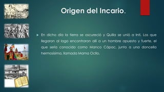 Origen del Incario.
 En dicho día la tierra se oscureció y Quilla se unió a Inti. Los que
llegaron al lago encontraron allí a un hombre apuesto y fuerte, el
que sería conocido como Manco Cápac, junto a una doncella
hermosísima, llamada Mama Ocllo.
 