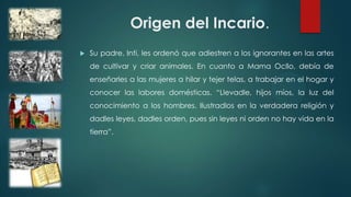 Origen del Incario.
 Su padre, Inti, les ordenó que adiestren a los ignorantes en las artes
de cultivar y criar animales. En cuanto a Mama Ocllo, debía de
enseñarles a las mujeres a hilar y tejer telas, a trabajar en el hogar y
conocer las labores domésticas. “Llevadle, hijos míos, la luz del
conocimiento a los hombres. Ilustradlos en la verdadera religión y
dadles leyes, dadles orden, pues sin leyes ni orden no hay vida en la
tierra”.
 