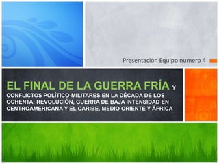 Presentación Equipo numero 4



EL FINAL DE LA GUERRA FRÍA Y
CONFLICTOS POLÍTICO-MILITARES EN LA DÉCADA DE LOS
OCHENTA: REVOLUCIÓN, GUERRA DE BAJA INTENSIDAD EN
CENTROAMERICANA Y EL CARIBE, MEDIO ORIENTE Y ÁFRICA
 