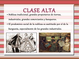 CLASE ALTA ● Nobleza tradicional, grandes propietarios de tierras,
industriales, grandes comerciantes y banqueros.
● El predominio social de la nobleza es sustituido por el de la
burguesía, especialmente de los grandes industriales.
