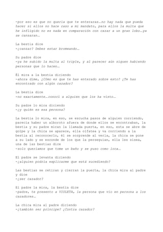 -por eso es que no quería que te enteraras…no hay nada que pueda
hacer si ellos no hace caso a mi mandato, para ellos la multa que
he infligido no es nada en comparación con cazar a un gran lobo…ya
se cansaran…

La bestia dice
-¿cansar? Debes estar bromeando…

Su padre dice
-ya he subido la multa al triple, y al parecer aún siguen habiendo
personas que lo hacen…

Él mira a la bestia diciendo
-ahora dime, ¿Cómo es que te has enterado sobre esto? ¿Te has
encontrado con algún cazador?

La bestia dice
-no exactamente…conocí a alguien que los ha visto…

Su padre lo mira diciendo
-¿y quién es esa persona?

La bestia lo mira, en eso, se escucha pasos de alguien corriendo,
parecía haber un alboroto afuera de donde ellos se encontraban, la
bestia y su padre miran la llamada puerta, en eso, esta se abre de
golpe y la chica se aparece, ella olfatea y va corriendo a la
bestia al reconocerlo, él se sorprende al verla, la chica se pone
a su lado y se esconde de los que la perseguían, ella les sisea,
una de las bestias dice
-solo queríamos que tome un baño y se puso como loca…

El padre se levanta diciendo
-¿alguien podría explicarme que está sucediendo?

Las bestias se retiran y cierran la puerta, la chica mira al padre
y dice
-¿ser cazador?

El padre la mira, la bestia dice
-padre, te presento a VIOLETA, la persona que vio en persona a los
cazadores…

La chica mira al padre diciendo
-¿también ser príncipe? ¿Contra cazador?
 