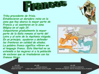 Francos Tribu procedente de frisia. Establecieron un duradero reino en la zona que hoy abarca la mayor parte de Francia y se asentaron en la zona Bélgica en el siglo IV. Conquistaron gradualmente la mayor parte de la Galia romana al norte del Loira y al este de la  Aquitania visigoda. En un principio, ayudaron a defender las fronteras en calidad de aliados.  La palabra franco significa «libre» en el lenguaje franco. Esta libertad no se extendía a las mujeres ni a la población de esclavos que se trasladaron con los francos libres . año 358  año 486  año 496  Se convirtieron en  clodoveo destruyo  clodoveo  convirtio al cristianismo  Aliados de roma  a sigrio ultimo gobernador romano de galia  formando una relacion  entre la monarquia ranca y el papado  