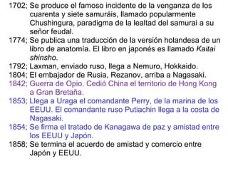 1702; Se produce el famoso incidente de la venganza de los  cuarenta y siete samuráis, llamado popularmente  Chushingura, paradigma de la lealtad del samurai a su señor feudal. 1774; Se publica una traducción de la versión holandesa de un libro de anatomía. El libro en japonés es llamado  Kaitai  shinsho . 1792; Laxman, enviado ruso, llega a Nemuro, Hokkaido. 1804; El embajador de Rusia, Rezanov, arriba a Nagasaki. 1842;   Guerra de Opio. Cedió China el territorio de Hong Kong a Gran Bretaña. 1853; Llega a Uraga el comandante Perry, de la marina de los EEUU. El comandante ruso Putiachin llega a la costa de Nagasaki. 1854; Se firma el tratado de Kanagawa de paz y amistad entre los EEUU y Japón. 1858; Se termina el acuerdo de amistad y comercio entre Japón y EEUU. 
