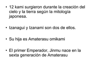 12 kami surgieron durante la creación del cielo y la tierra según la mitología japonesa. Izanagui y Izanami son dos de ellos. Su hija es Amaterasu omikami El primer Emperador, Jinmu nace en la sexta generación de Amaterasu 