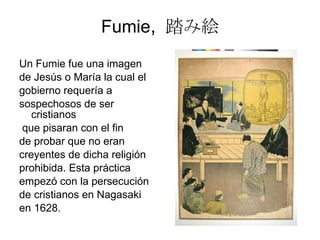 Fumie ,  踏み絵 Un Fumie fue una imagen de Jesús o María la cual el gobierno requería a  sospechosos de ser cristianos  que pisaran con el fin de probar que no eran  creyentes de dicha religión prohibida. Esta práctica  empezó con la persecución de cristianos en Nagasaki en 1628. 