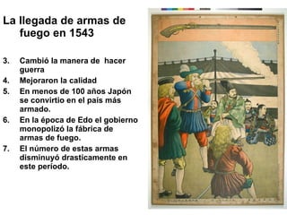 La llegada de armas de fuego en 1543 Cambió la manera de  hacer guerra Mejoraron la calidad En menos de 100 años Japón se convirtio en el país más armado. En la época de Edo el gobierno monopolizó la fábrica de armas de fuego. El número de estas armas disminuyó drasticamente en este período. 