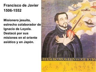Francisco de Javier   1506-1552  Misionero jesuita,  estrecho colaborador de Ignacio de Loyola. Destacó por sus  misiones en el oriente  asiático y en Japón.  
