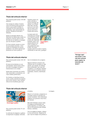 Volumen 1, nº 1                                                                                Página 3




Título del artículo interior
Esta historia puede incluir 150-200    También puede con-                               lo.
palabras.                              sultar artículos o
                                       buscar artículos “de
Una ventaja de utilizar el boletín     relleno” en el World
como herramienta para promocio-        Wide Web. Escriba
narse es que puede reutilizar el       acerca de una varie-
contenido de otros materiales de       dad de temas, pero
marketing, como comunicados de         procure que los ar-
prensa, estudios de mercado e          tículos sean breves.
informes.
                                       La mayor parte del
Quizá su principal objetivo sea        contenido que incluya
distribuir un boletín para vender su   en el boletín lo puede
producto o servicio, pero la clave     utilizar también para
del éxito de un boletín es conseguir   el sitio web. Microsoft
que sea útil para el público.          Publisher ofrece una     Pie de imagen o
                                       manera fácil de con-     gráfico.
Un buen método consiste en escri-      vertir el boletín en
bir sus propios artículos, o bien      una publicación para
incluir un calendario de eventos       la Web. Por tanto,
próximos o una oferta especial que     cuando acabe de escribir el boletín,
promueva un nuevo producto.            conviértalo en sitio web y publíque-


                                                                                                          “Incluya aquí
                                                                                                          una frase o una
Título del artículo interior                                                                              cita del artículo
Este artículo puede incluir 100-150    trar el crecimiento de su negocio.                                 para captar la
palabras.
                                                                                                          atención del
                                       Algunos boletines incluyen una
El tema de los boletines es casi       columna que se actualiza en cada                                   lector”.
interminable. Puede incluir artícu-    edición; por ejemplo, los últimos
los sobre tecnologías actuales o       libros publicados, una carta del
innovaciones en su campo.              presidente o un editorial. También
                                       puede mostrar el perfil de nuevos
Quizá desee mencionar las tenden-      empleados, clientes o distribuido-
cias comerciales o económicas, así     res.
como realizar predicciones.

Si el boletín se distribuye interna-
mente, puede comentar las mejoras
que se van a llevar a cabo. Incluya
cifras de los beneficios para mos-




Título del artículo interior
                                       al boletín.                                la imagen.

                                       Piense en el artículo y pregúntese si
                                       la imagen mejora el mensaje que
                                       intenta transmitir. Evite seleccionar
                                       imágenes que parezcan estar fuera
                                       de contexto.

 Pie de imagen o gráfico.              Microsoft Publisher incluye miles
                                       de imágenes prediseñadas que
                                       puede importar a su boletín, ade-
                                       más de herramientas para dibujar
Este artículo puede incluir 75-125     formas y símbolos.
palabras.
                                       Una vez elegida la imagen, colóque-
La selección de imágenes o gráficos    la cerca del artículo. Asegúrese de
es importante al agregar contenido     que el pie de imagen está próximo a
 