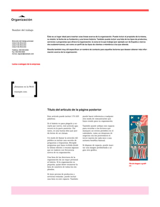 Organización


Nombre del trabajo

                                  Éste es un lugar ideal para insertar unas líneas acerca de la organización. Puede incluir el propósito de la misma,
                                  su misión, la fecha de su fundación y una breve historia. También puede incluir una lista de los tipos de productos,
Dirección del trabajo principal
                                  servicios o programas que ofrece la organización, la zona en la que trabaja (por ejemplo sur de España o merca-
Línea 2 de dirección
Línea 3 de dirección              dos sudamericanos), así como un perfil de los tipos de clientes o miembros a los que atiende.
Línea 4 de dirección

Teléfono: 555-555-5555            Resulta también muy útil especificar un nombre de contacto para aquellos lectores que deseen obtener más infor-
Fax: 555-555-5555                 mación acerca de la organización.
Correo: alguien@example.com




Lema o eslogan de la empresa




   ¡Estamos en la Web!

   example.com




                                  Título del artículo de la página posterior

                                  Este artículo puede incluir 175-225     puede hacer referencia a cualquier
                                  palabras.                               otro modo de comunicación que
                                                                          haya creado para su organización.
                                  Si el boletín es para plegarlo y en-
                                  viarlo por correo, este artículo apa-   También puede utilizar este espacio
                                  recerá en la parte posterior. Por       para recordar a los lectores que
                                  tanto, es una buena idea que pue-       marquen un evento periódico en el
                                  da leerse de un vistazo.                calendario, como un desayuno de
                                                                          negocios con los proveedores el
                                  Un modo de llamar la atención del       tercer martes de cada mes o una
                                  público es incluir una sección de       subasta benéfica bianual.
                                  preguntas y respuestas. Recopile
                                  preguntas que haya recibido desde       Si dispone de espacio, puede inser-
                                  la última edición o resuma algunas      tar una imagen prediseñada o al-
                                  que se realicen con frecuencia          gún otro gráfico.
                                  acerca de su organización.

                                  Una lista de los directores de la
                                  organización da un toque personal
                                  al boletín. Si la organización es
                                                                                                                                Pie de imagen o gráfi-
                                  pequeña, quizá desee enumerar la
                                                                                                                                co.
                                  lista de nombres de todos los em-
                                  pleados.

                                  Si tiene precios de productos o
                                  servicios estándar, puede incluir
                                  una lista en este espacio. También
 